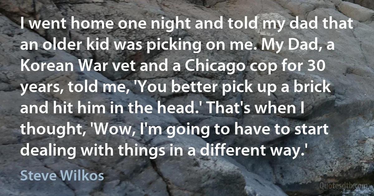 I went home one night and told my dad that an older kid was picking on me. My Dad, a Korean War vet and a Chicago cop for 30 years, told me, 'You better pick up a brick and hit him in the head.' That's when I thought, 'Wow, I'm going to have to start dealing with things in a different way.' (Steve Wilkos)