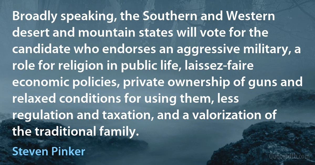 Broadly speaking, the Southern and Western desert and mountain states will vote for the candidate who endorses an aggressive military, a role for religion in public life, laissez-faire economic policies, private ownership of guns and relaxed conditions for using them, less regulation and taxation, and a valorization of the traditional family. (Steven Pinker)