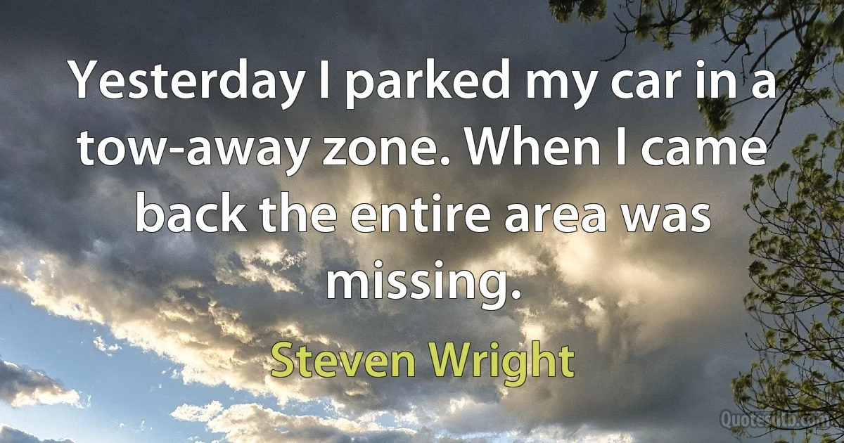 Yesterday I parked my car in a tow-away zone. When I came back the entire area was missing. (Steven Wright)