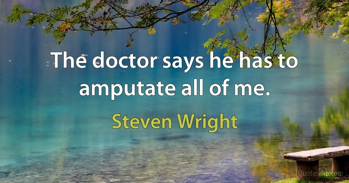 The doctor says he has to amputate all of me. (Steven Wright)