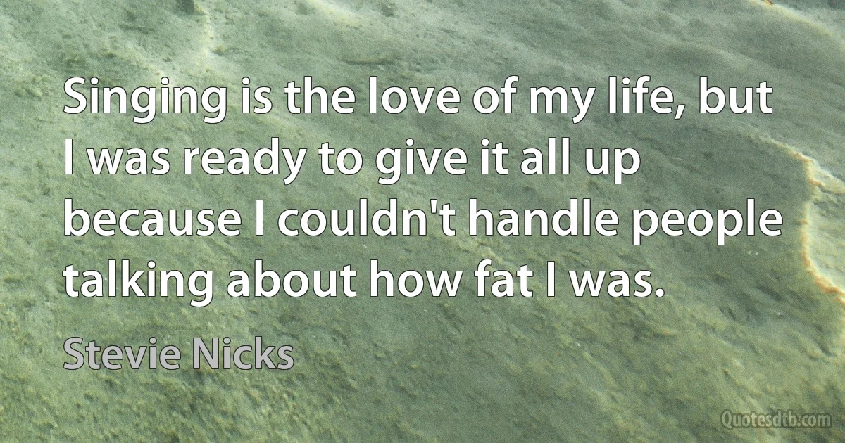 Singing is the love of my life, but I was ready to give it all up because I couldn't handle people talking about how fat I was. (Stevie Nicks)