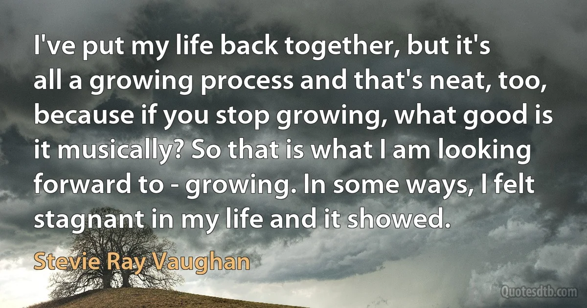 I've put my life back together, but it's all a growing process and that's neat, too, because if you stop growing, what good is it musically? So that is what I am looking forward to - growing. In some ways, I felt stagnant in my life and it showed. (Stevie Ray Vaughan)