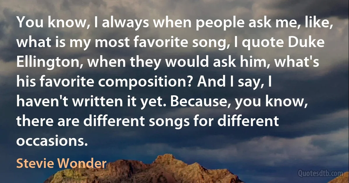 You know, I always when people ask me, like, what is my most favorite song, I quote Duke Ellington, when they would ask him, what's his favorite composition? And I say, I haven't written it yet. Because, you know, there are different songs for different occasions. (Stevie Wonder)