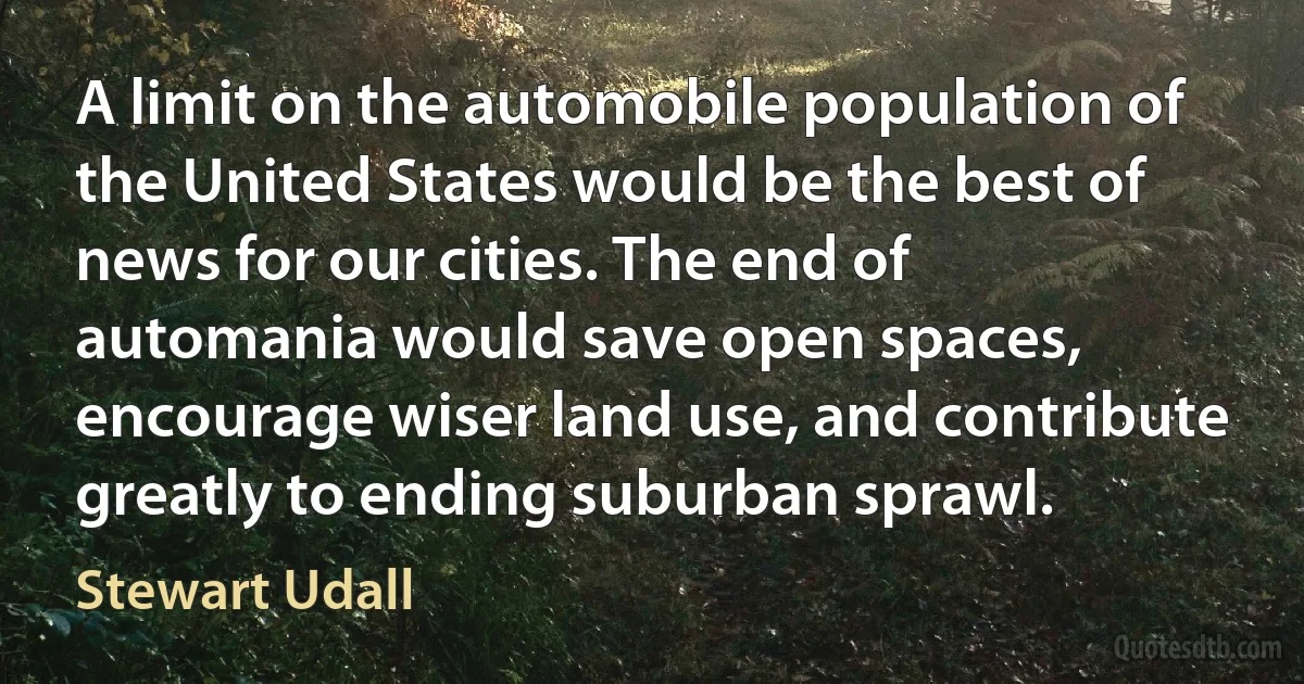 A limit on the automobile population of the United States would be the best of news for our cities. The end of automania would save open spaces, encourage wiser land use, and contribute greatly to ending suburban sprawl. (Stewart Udall)