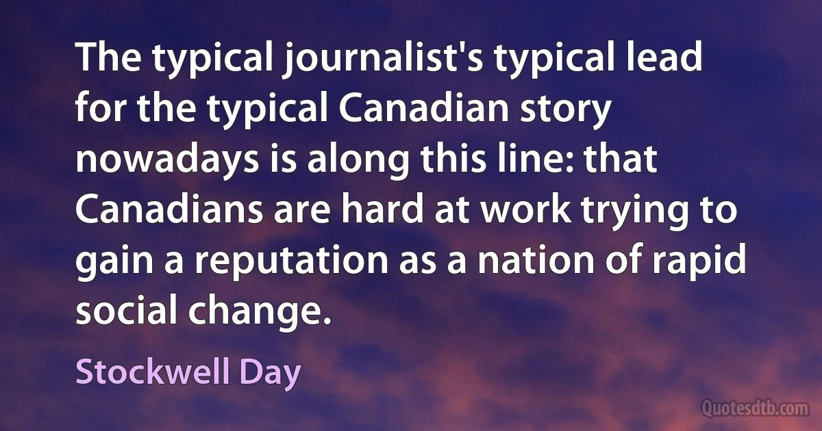 The typical journalist's typical lead for the typical Canadian story nowadays is along this line: that Canadians are hard at work trying to gain a reputation as a nation of rapid social change. (Stockwell Day)