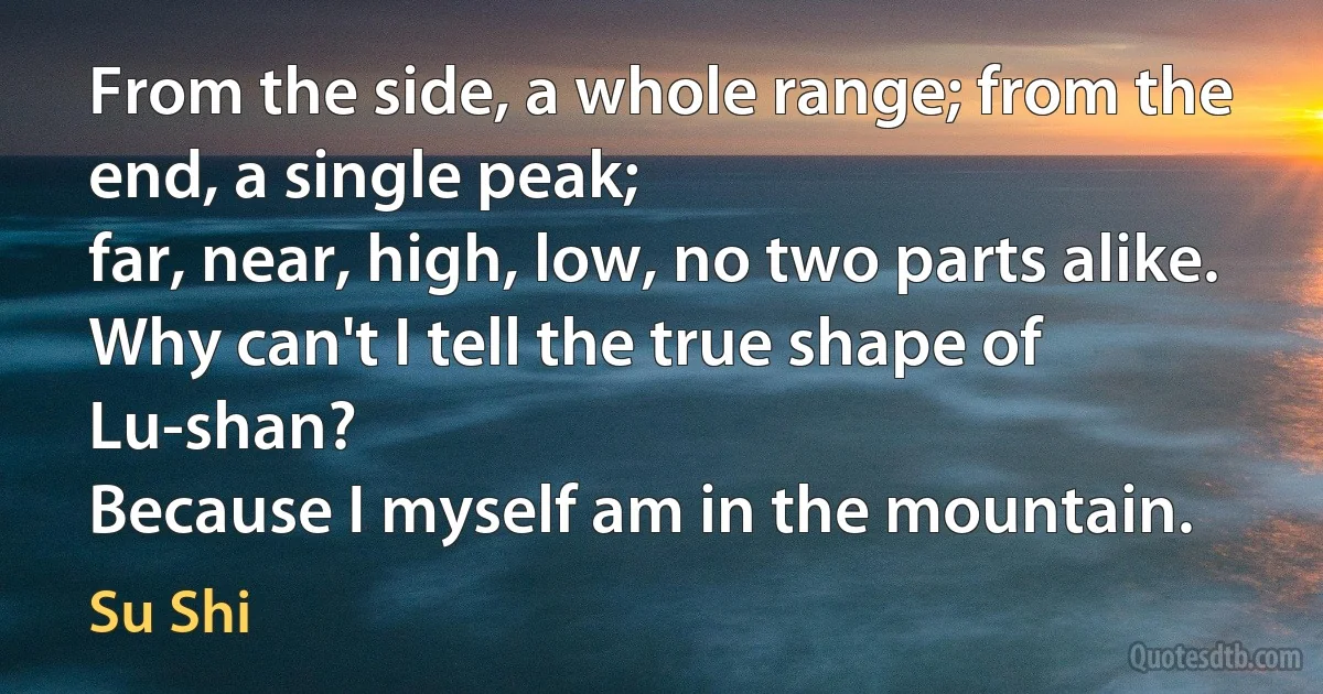 From the side, a whole range; from the end, a single peak;
far, near, high, low, no two parts alike.
Why can't I tell the true shape of Lu-shan?
Because I myself am in the mountain. (Su Shi)