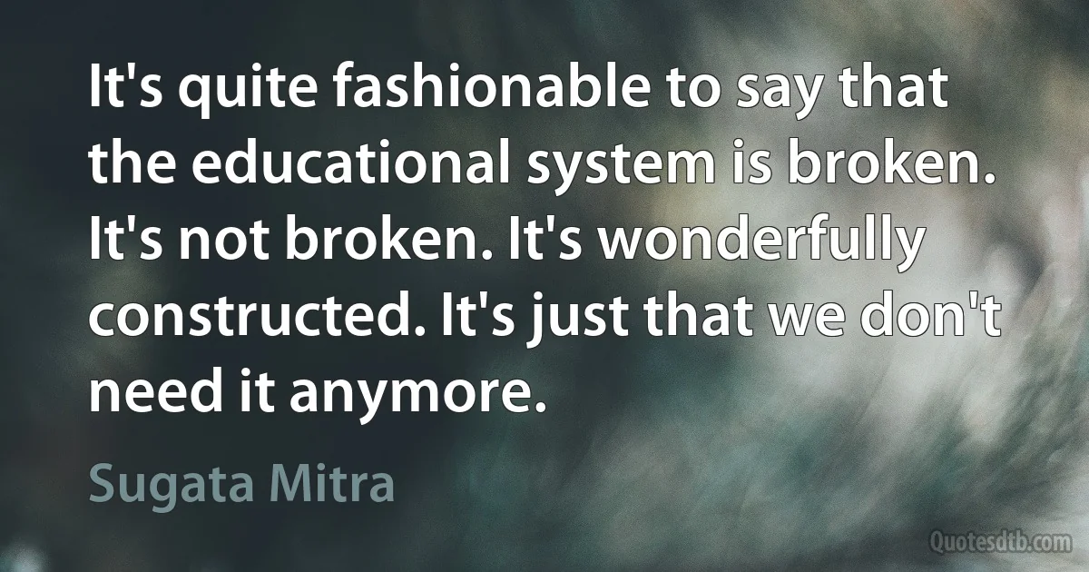 It's quite fashionable to say that the educational system is broken. It's not broken. It's wonderfully constructed. It's just that we don't need it anymore. (Sugata Mitra)