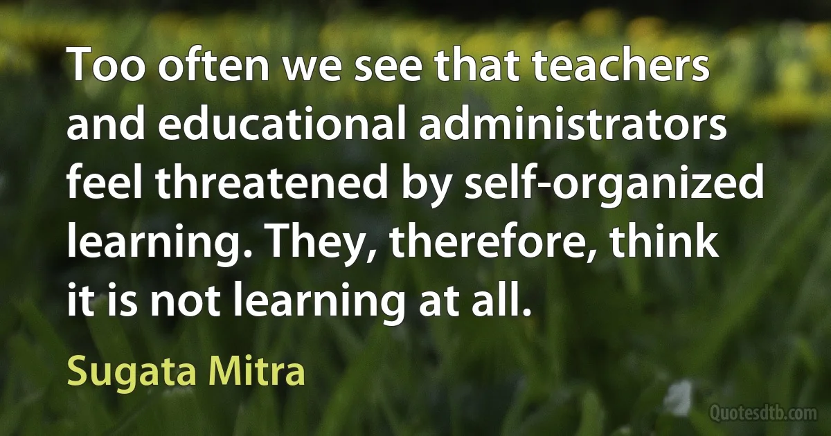 Too often we see that teachers and educational administrators feel threatened by self-organized learning. They, therefore, think it is not learning at all. (Sugata Mitra)