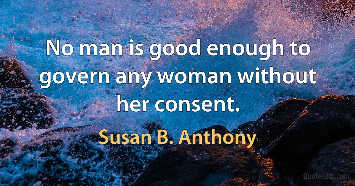 No man is good enough to govern any woman without her consent. (Susan B. Anthony)