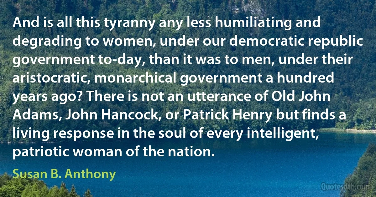 And is all this tyranny any less humiliating and degrading to women, under our democratic republic government to-day, than it was to men, under their aristocratic, monarchical government a hundred years ago? There is not an utterance of Old John Adams, John Hancock, or Patrick Henry but finds a living response in the soul of every intelligent, patriotic woman of the nation. (Susan B. Anthony)