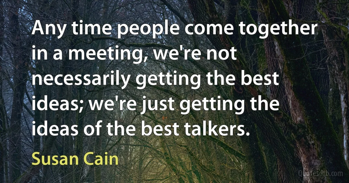 Any time people come together in a meeting, we're not necessarily getting the best ideas; we're just getting the ideas of the best talkers. (Susan Cain)