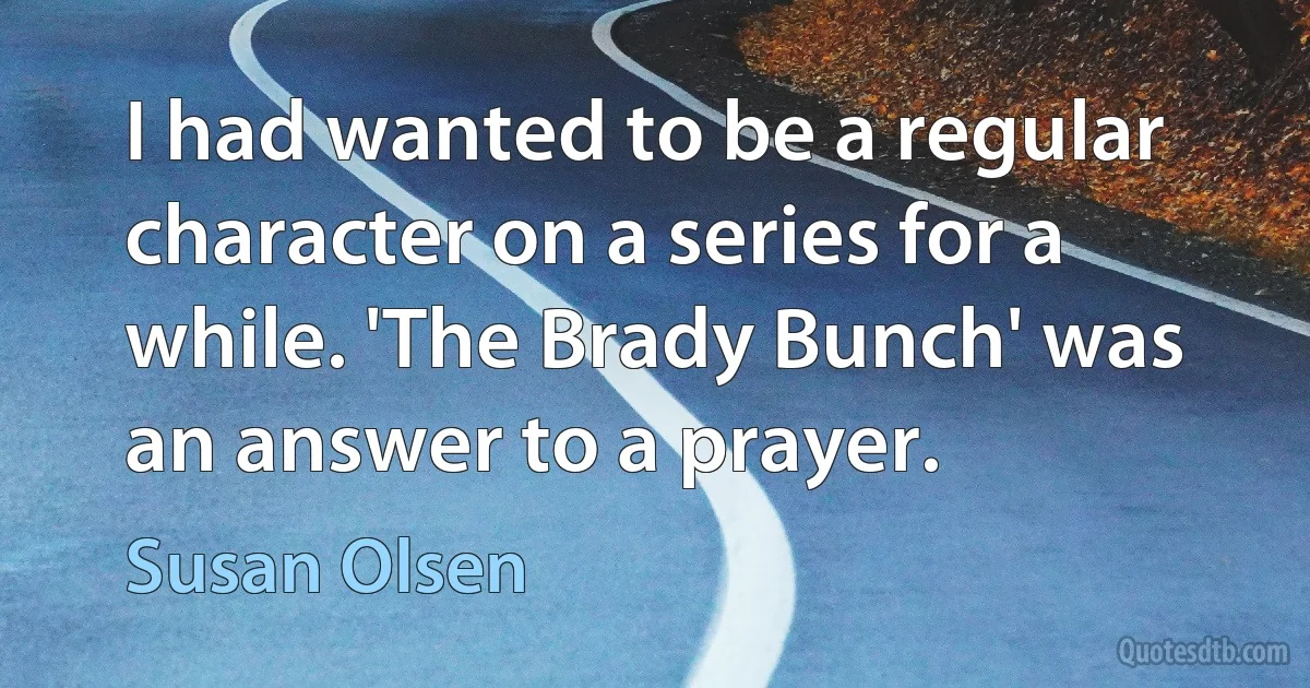 I had wanted to be a regular character on a series for a while. 'The Brady Bunch' was an answer to a prayer. (Susan Olsen)