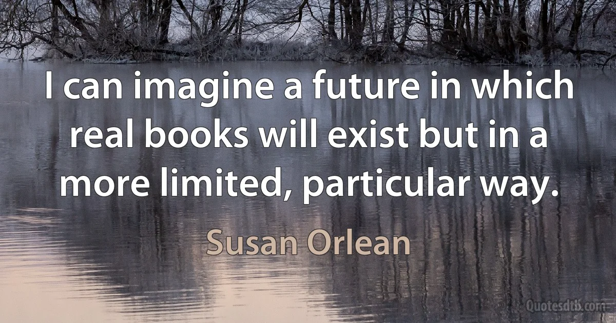 I can imagine a future in which real books will exist but in a more limited, particular way. (Susan Orlean)