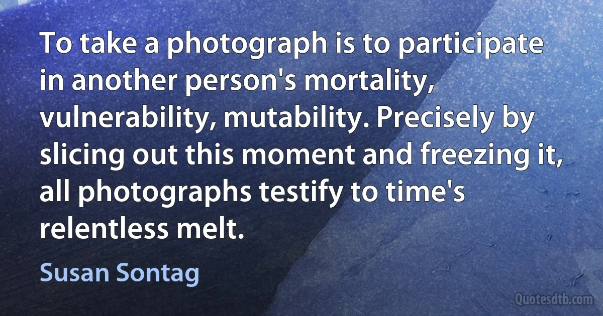 To take a photograph is to participate in another person's mortality, vulnerability, mutability. Precisely by slicing out this moment and freezing it, all photographs testify to time's relentless melt. (Susan Sontag)