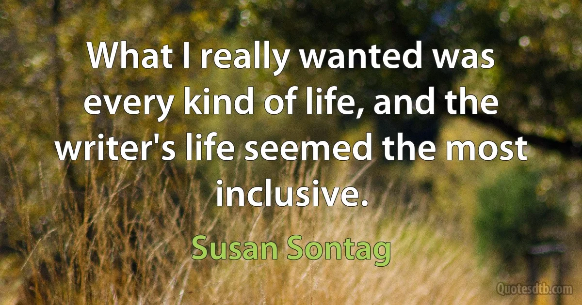 What I really wanted was every kind of life, and the writer's life seemed the most inclusive. (Susan Sontag)