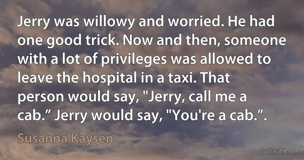 Jerry was willowy and worried. He had one good trick. Now and then, someone with a lot of privileges was allowed to leave the hospital in a taxi. That person would say, "Jerry, call me a cab.” Jerry would say, "You're a cab.”. (Susanna Kaysen)