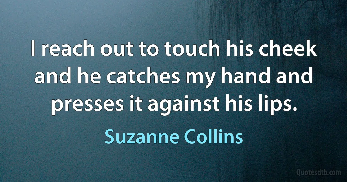 I reach out to touch his cheek and he catches my hand and presses it against his lips. (Suzanne Collins)