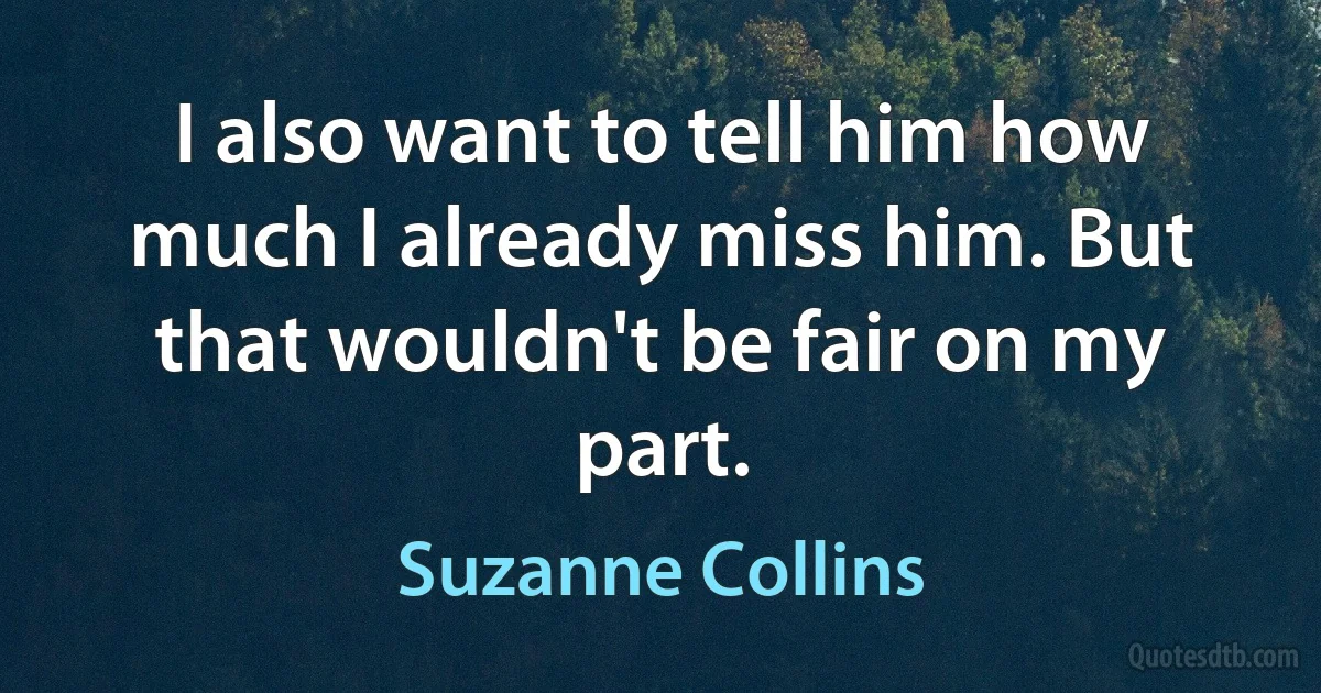 I also want to tell him how much I already miss him. But that wouldn't be fair on my part. (Suzanne Collins)