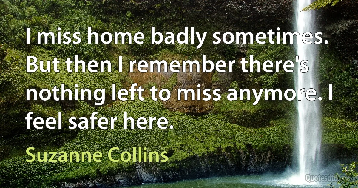 I miss home badly sometimes. But then I remember there's nothing left to miss anymore. I feel safer here. (Suzanne Collins)