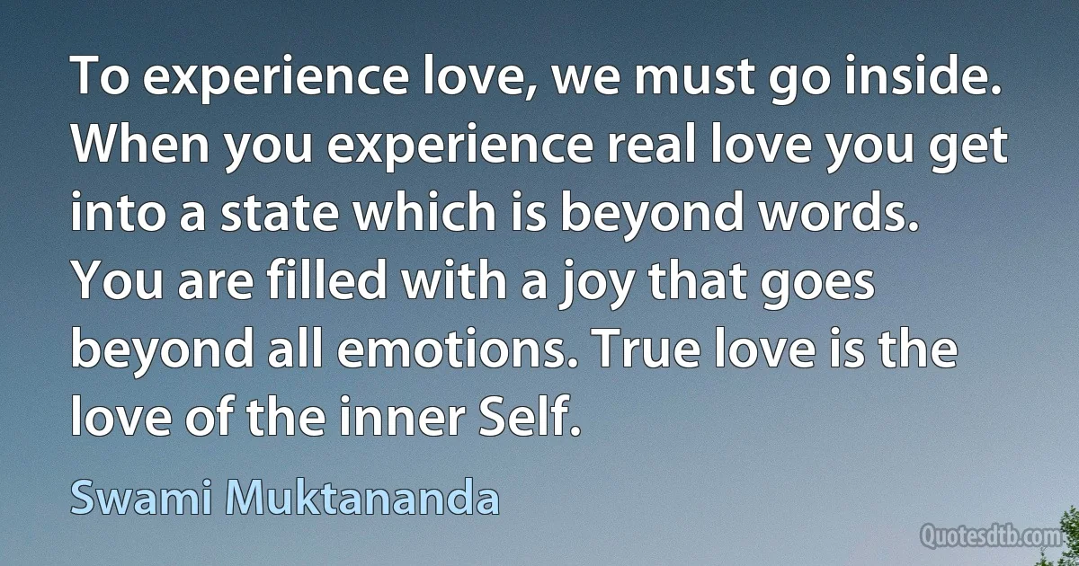 To experience love, we must go inside. When you experience real love you get into a state which is beyond words. You are filled with a joy that goes beyond all emotions. True love is the love of the inner Self. (Swami Muktananda)