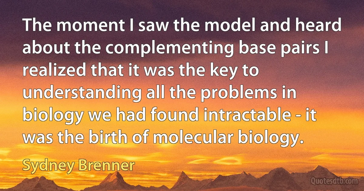 The moment I saw the model and heard about the complementing base pairs I realized that it was the key to understanding all the problems in biology we had found intractable - it was the birth of molecular biology. (Sydney Brenner)