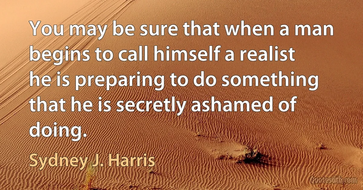 You may be sure that when a man begins to call himself a realist he is preparing to do something that he is secretly ashamed of doing. (Sydney J. Harris)