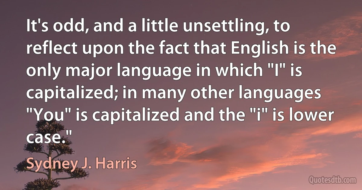 It's odd, and a little unsettling, to reflect upon the fact that English is the only major language in which "I" is capitalized; in many other languages "You" is capitalized and the "i" is lower case." (Sydney J. Harris)