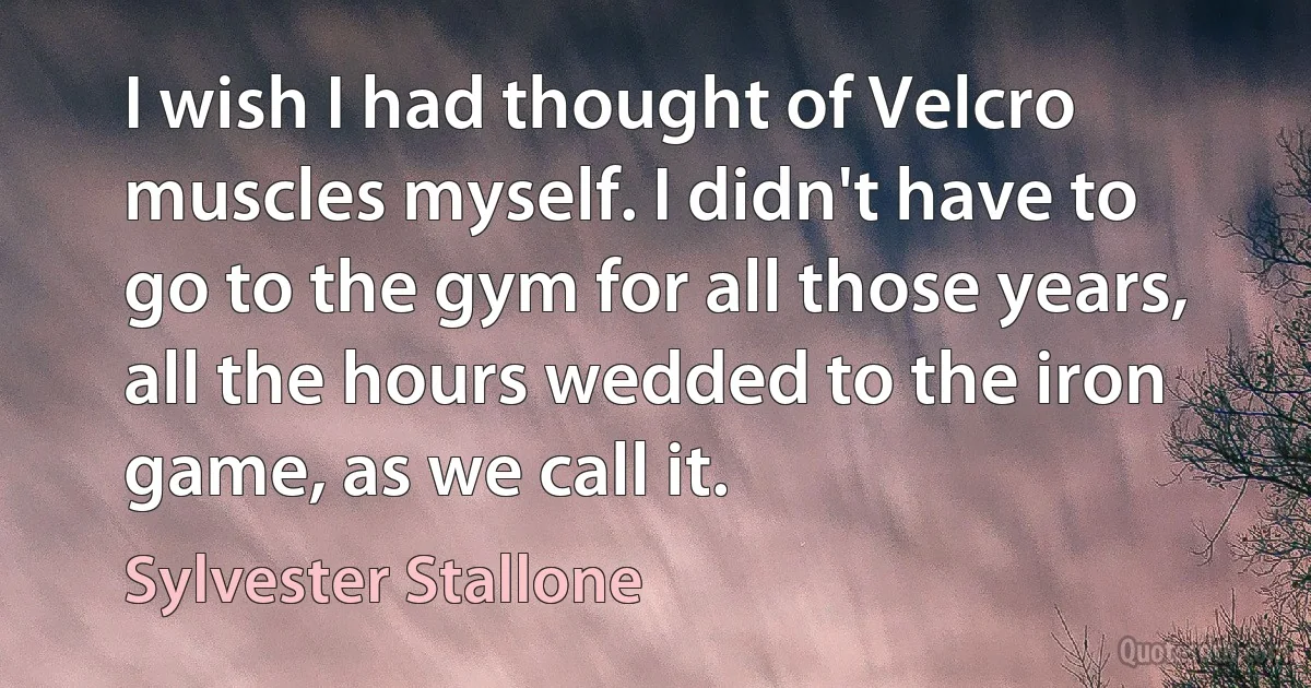 I wish I had thought of Velcro muscles myself. I didn't have to go to the gym for all those years, all the hours wedded to the iron game, as we call it. (Sylvester Stallone)