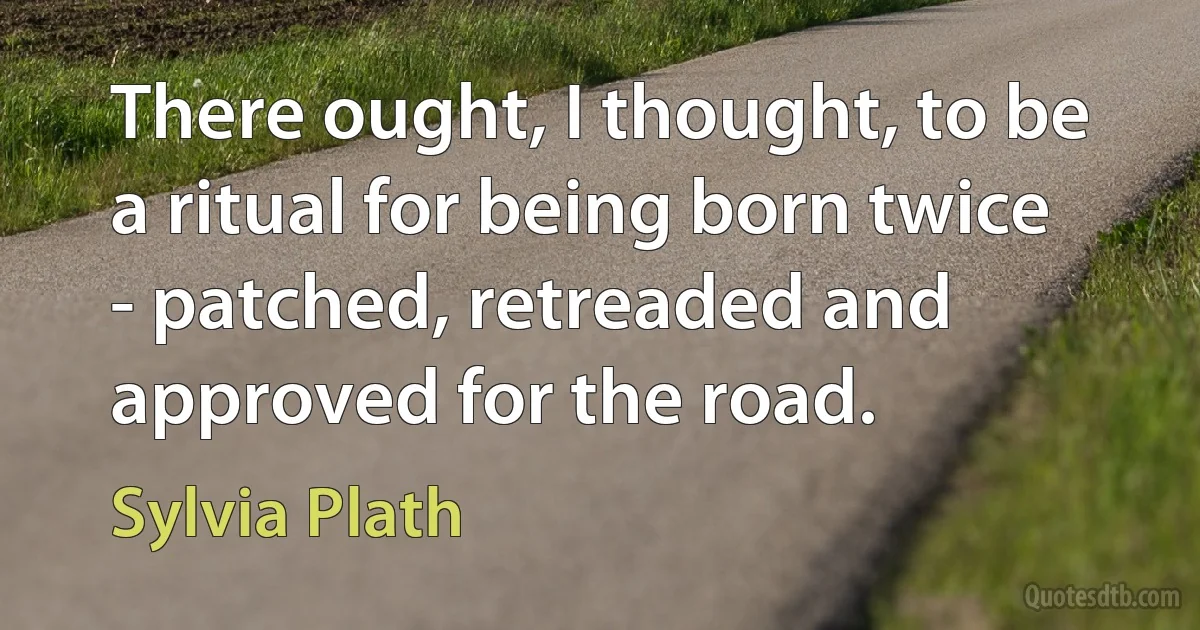 There ought, I thought, to be a ritual for being born twice - patched, retreaded and approved for the road. (Sylvia Plath)