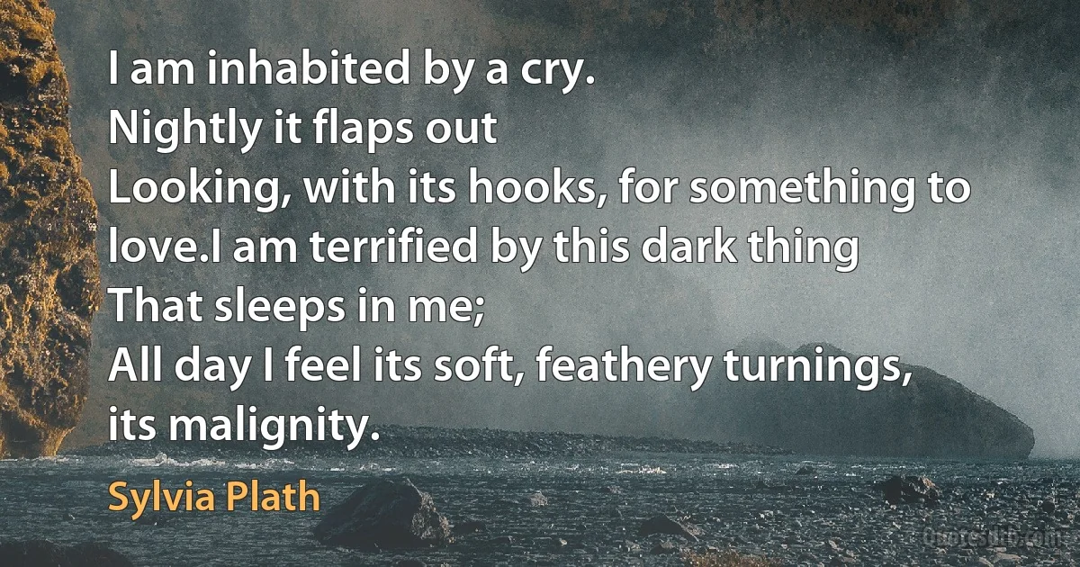 I am inhabited by a cry.
Nightly it flaps out
Looking, with its hooks, for something to love.I am terrified by this dark thing
That sleeps in me;
All day I feel its soft, feathery turnings, its malignity. (Sylvia Plath)