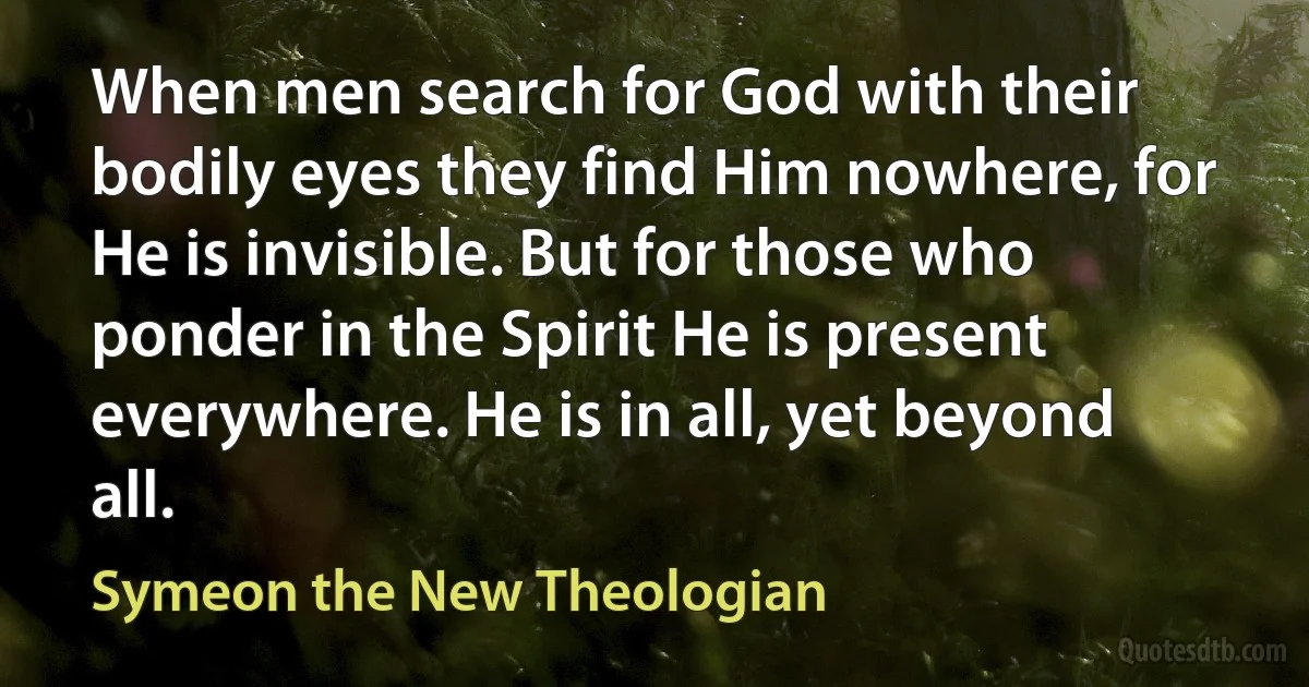 When men search for God with their bodily eyes they find Him nowhere, for He is invisible. But for those who ponder in the Spirit He is present everywhere. He is in all, yet beyond all. (Symeon the New Theologian)