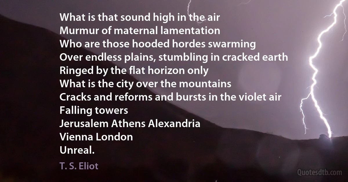 What is that sound high in the air
Murmur of maternal lamentation
Who are those hooded hordes swarming
Over endless plains, stumbling in cracked earth
Ringed by the flat horizon only
What is the city over the mountains
Cracks and reforms and bursts in the violet air
Falling towers
Jerusalem Athens Alexandria
Vienna London
Unreal. (T. S. Eliot)