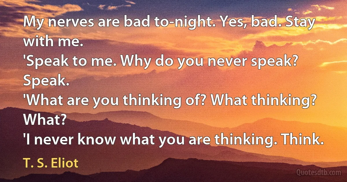 My nerves are bad to-night. Yes, bad. Stay with me.	
'Speak to me. Why do you never speak? Speak.	
'What are you thinking of? What thinking? What?	
'I never know what you are thinking. Think. (T. S. Eliot)