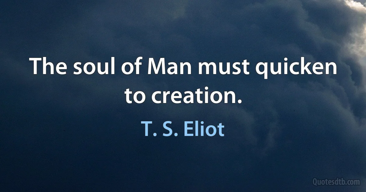 The soul of Man must quicken to creation. (T. S. Eliot)