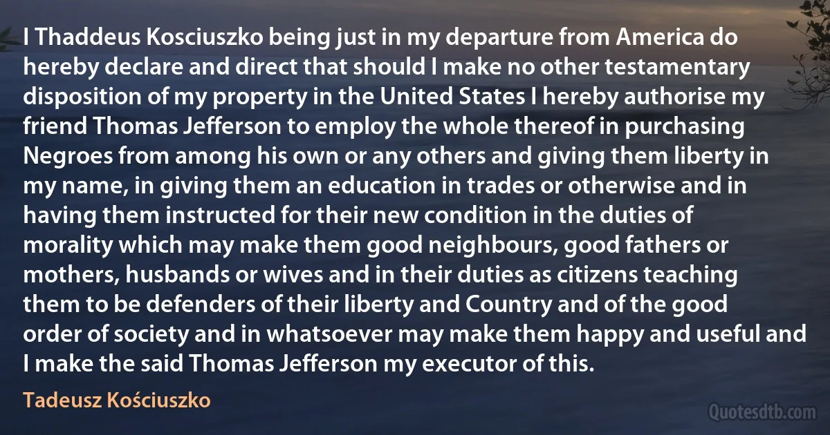 I Thaddeus Kosciuszko being just in my departure from America do hereby declare and direct that should I make no other testamentary disposition of my property in the United States I hereby authorise my friend Thomas Jefferson to employ the whole thereof in purchasing Negroes from among his own or any others and giving them liberty in my name, in giving them an education in trades or otherwise and in having them instructed for their new condition in the duties of morality which may make them good neighbours, good fathers or mothers, husbands or wives and in their duties as citizens teaching them to be defenders of their liberty and Country and of the good order of society and in whatsoever may make them happy and useful and I make the said Thomas Jefferson my executor of this. (Tadeusz Kościuszko)