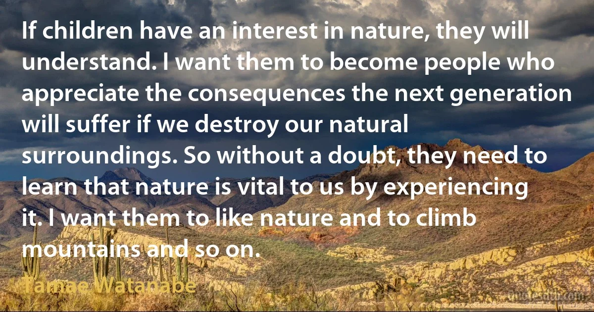 If children have an interest in nature, they will understand. I want them to become people who appreciate the consequences the next generation will suffer if we destroy our natural surroundings. So without a doubt, they need to learn that nature is vital to us by experiencing it. I want them to like nature and to climb mountains and so on. (Tamae Watanabe)