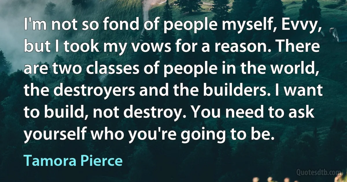 I'm not so fond of people myself, Evvy, but I took my vows for a reason. There are two classes of people in the world, the destroyers and the builders. I want to build, not destroy. You need to ask yourself who you're going to be. (Tamora Pierce)