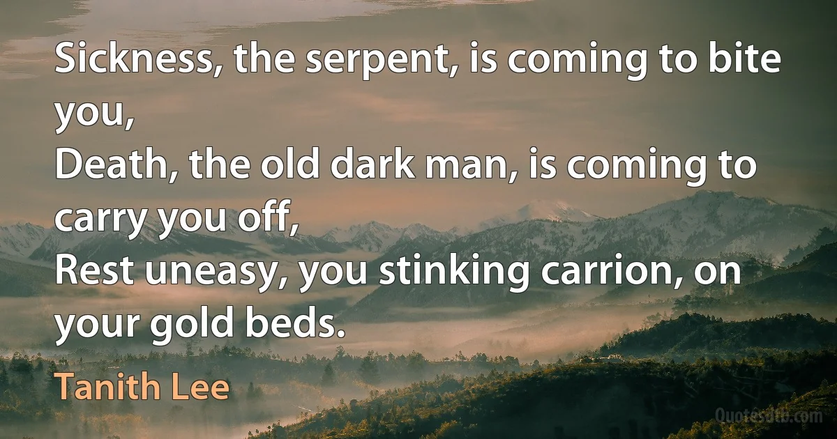 Sickness, the serpent, is coming to bite you,
Death, the old dark man, is coming to carry you off,
Rest uneasy, you stinking carrion, on your gold beds. (Tanith Lee)