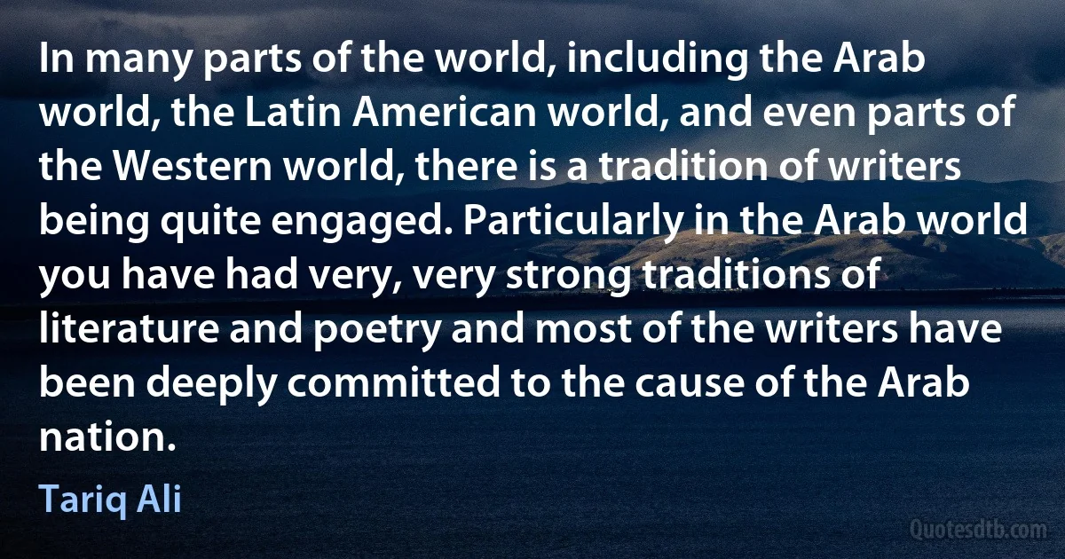 In many parts of the world, including the Arab world, the Latin American world, and even parts of the Western world, there is a tradition of writers being quite engaged. Particularly in the Arab world you have had very, very strong traditions of literature and poetry and most of the writers have been deeply committed to the cause of the Arab nation. (Tariq Ali)