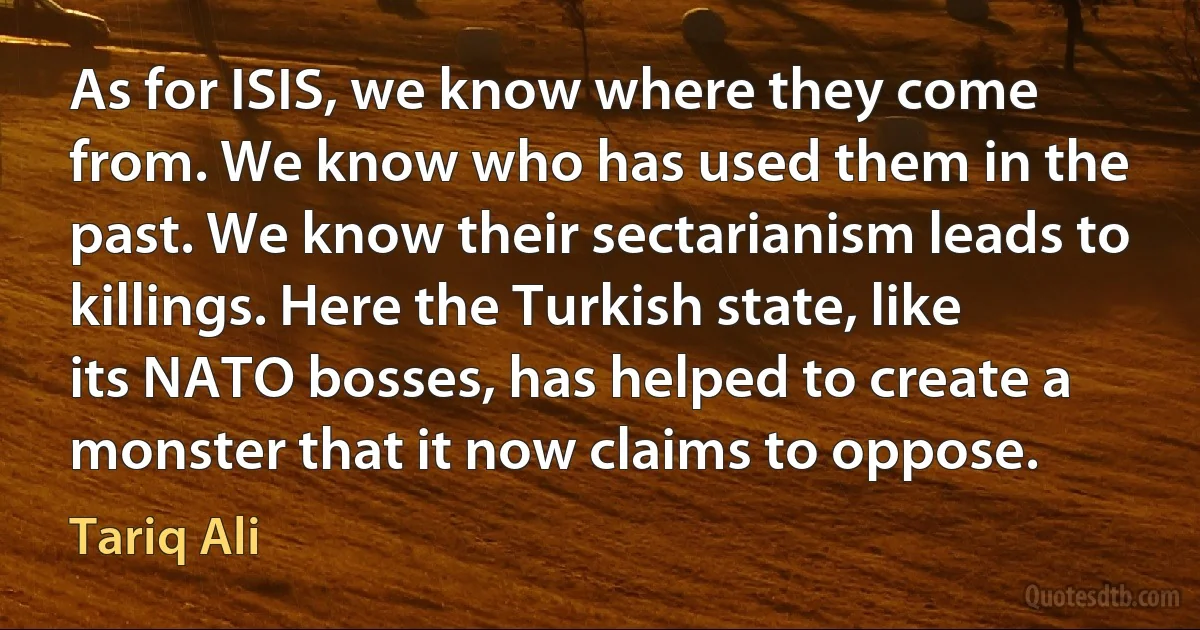 As for ISIS, we know where they come from. We know who has used them in the past. We know their sectarianism leads to killings. Here the Turkish state, like its NATO bosses, has helped to create a monster that it now claims to oppose. (Tariq Ali)