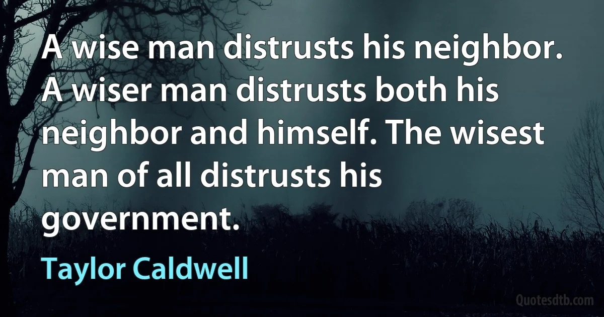 A wise man distrusts his neighbor. A wiser man distrusts both his neighbor and himself. The wisest man of all distrusts his government. (Taylor Caldwell)