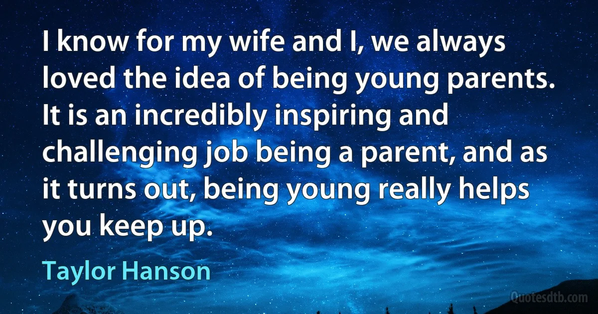 I know for my wife and I, we always loved the idea of being young parents. It is an incredibly inspiring and challenging job being a parent, and as it turns out, being young really helps you keep up. (Taylor Hanson)