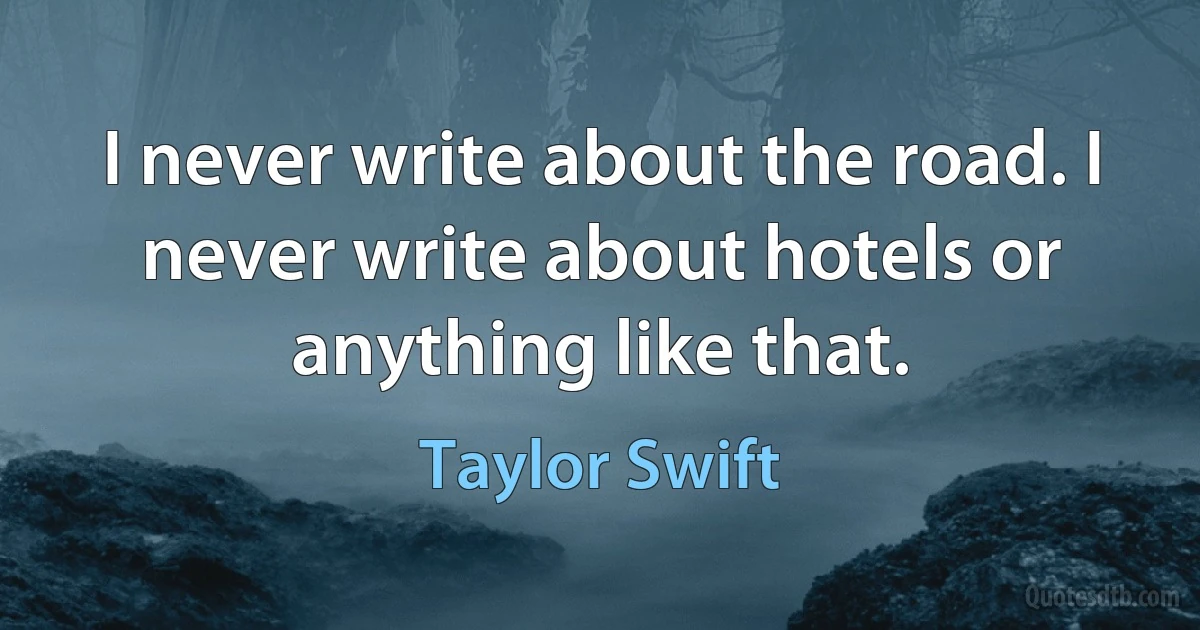 I never write about the road. I never write about hotels or anything like that. (Taylor Swift)