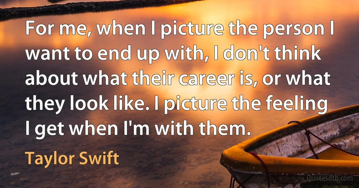 For me, when I picture the person I want to end up with, I don't think about what their career is, or what they look like. I picture the feeling I get when I'm with them. (Taylor Swift)