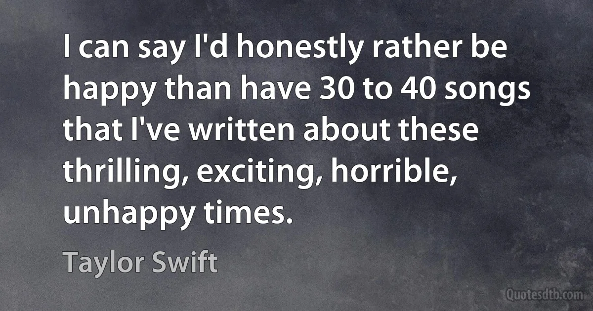 I can say I'd honestly rather be happy than have 30 to 40 songs that I've written about these thrilling, exciting, horrible, unhappy times. (Taylor Swift)