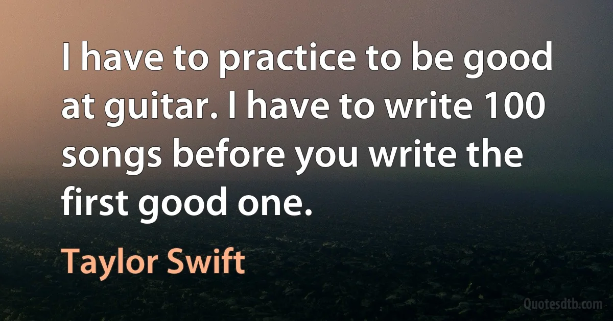 I have to practice to be good at guitar. I have to write 100 songs before you write the first good one. (Taylor Swift)