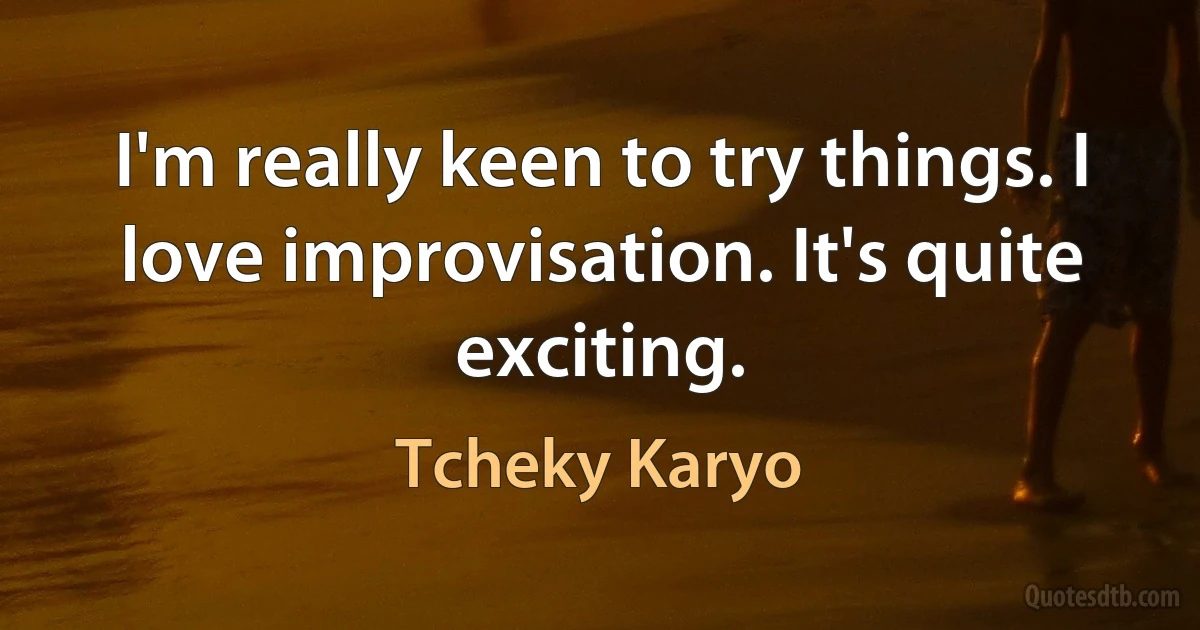 I'm really keen to try things. I love improvisation. It's quite exciting. (Tcheky Karyo)