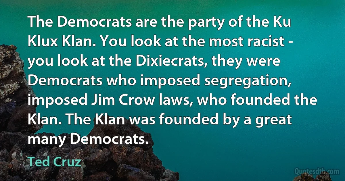 The Democrats are the party of the Ku Klux Klan. You look at the most racist - you look at the Dixiecrats, they were Democrats who imposed segregation, imposed Jim Crow laws, who founded the Klan. The Klan was founded by a great many Democrats. (Ted Cruz)