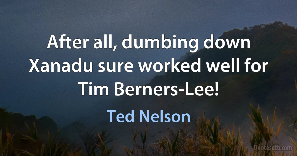 After all, dumbing down Xanadu sure worked well for Tim Berners-Lee! (Ted Nelson)