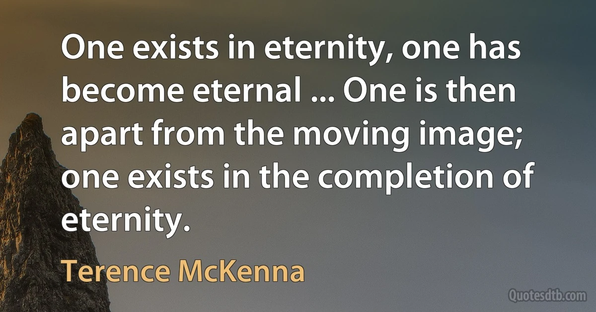 One exists in eternity, one has become eternal ... One is then apart from the moving image; one exists in the completion of eternity. (Terence McKenna)